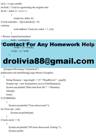 int k; // Loop variable
int hold; // Used in regenerating the original state
for (k = index; k < n; k++)
{
swap(vect, index, k);
if (wt[vect[index - 1]][vect[index]] < 0)
continue;
work.add(new Tour(vect, index + 1, wt));
}
// Restore original permutation
hold = vect[index];
for (k = index + 1; k < n; k++)
vect[k - 1] = vect[k];
vect[n - 1] = hold;
}
}
}
@SuppressWarnings("unchecked")
publicstaticvoid main(String[] args) throws Exception
{
String filename = args.length == 0 ? "RoadSet.txt" : args[0];
Scanner inp = new Scanner(new java.io.File(filename));
System.out.println("Data read from file " + filename);
init(inp);
tour();
if (VERBOSE)
{
System.out.println("Tours discovered:");
for (Tour opt : soln)
System.out.println(opt);
}
if (soln.size() == 0)
{
System.out.println("NO tours discovered. Exiting.");
System.exit(0);
 