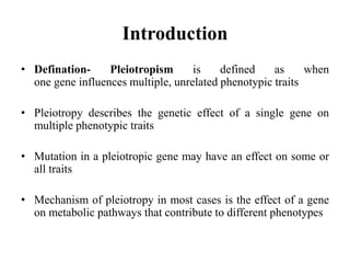 Introduction
• Defination- Pleiotropism is defined as when
one gene influences multiple, unrelated phenotypic traits
• Pleiotropy describes the genetic effect of a single gene on
multiple phenotypic traits
• Mutation in a pleiotropic gene may have an effect on some or
all traits
• Mechanism of pleiotropy in most cases is the effect of a gene
on metabolic pathways that contribute to different phenotypes
 
