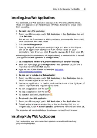 Setting Up And Maintaining Your Web Site   39




Installing Java Web Applications
   You can install Java Web application packages in the Web archive format (WAR).
   These Java applications are not distributed with Plesk, therefore you should obtain
   them separately.

    To install a Java Web application:
   1 From your Home page, go to Web Applications > Java Applications tab and
     click Switch On.
       This will start the Tomcat service, which provides an environment for Java code to
       run in cooperation with a web server.
   2 Click Install New Application.
   3 Specify the path to an application package you wish to install (this
     can be an application package in WAR format saved on your
     computer‘s hard drive), or click Browse to navigate to it, then click OK.
   Now the application is installed and the respective entry is added to the list of installed
   Java applications (Web Applications > Java Applications).

    To access the web interface of a Java Web application, do any of the following:
      From your Home page, go to Web Applications > Java Applications tab, and click a
       respective hyperlink in the Path column.
      Type the URL in your browser. For example: http://your-
       domain.com:9080/storefront/.
    To stop, start or restart a Java Web application:
   1 From your Home page, go to Web Applications > Java Applications tab. A
     list of installed applications will open.
   2 Locate an application on the list, and use the icons in the right part of
     the list to perform the required operations:
      To start an application, click the icon     .
      To stop an application, click the icon      .
      To restart an application, click the icon       .
    To uninstall a Java Web application:
   1 From your Home page, go to Web Applications > Java Applications tab.
   2 Select a check box corresponding to the application that you no
     longer need. Click   Remove Selected, confirm the removal and click OK.
   The application will be uninstalled and its databases removed from the server.


Installing Ruby Web Applications
   You can install on your site custom Web applications developed in the Ruby
   programming language.
 