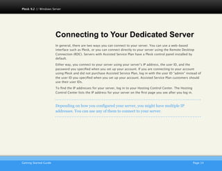 Plesk 9.2 // Windows Server




                         Connecting to Your Dedicated Server
                         In general, there are two ways you can connect to your server. You can use a web-based
                         interface such as Plesk, or you can connect directly to your server using the Remote Desktop
                         Connection (RDC). Servers with Assisted Service Plan have a Plesk control panel installed by
                         default.

                         Either way, you connect to your server using your server’s IP address, the user ID, and the
                         password you speciﬁed when you set up your account. If you are connecting to your account
                         using Plesk and did not purchase Assisted Service Plan, log in with the user ID “admin” instead of
                         the user ID you speciﬁed when you set up your account. Assisted Service Plan customers should
                         use their user IDs.

                         To ﬁnd the IP addresses for your server, log in to your Hosting Control Center. The Hosting
                         Control Center lists the IP address for your server on the ﬁrst page you see after you log in.



                         Depending on how you configured your server, you might have multiple IP
                         addresses. You can use any of them to connect to your server.




                         AKJZNAzsqknsxxkjnsjx
Getting Started Guide
                                                                                                    Page 14
 