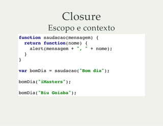 Closure
Escopo e contexto
function saudacao(mensagem) {
return function(nome) {
alert(mensagem + ", " + nome);
}
}
var bomDia = saudacao("Bom dia");
bomDia("iMasters");
bomDia("Biu Goiaba");
 