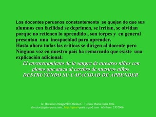 Los docentes peruanos constantemente  se quejan de que  sus alumnos con facilidad se deprimen, se irritan, se olvidan porque no retienen lo aprendido , son torpes y  en general presentan  una  incapacidad para aprender. Hasta ahora todas las críticas se dirigen al docente pero Ninguna voz en nuestro país ha remarcado que existe  una explicación adicional: El envenenamiento de la sangre de nuestros niños con plomo que ataca al cerebro de nuestros niños DESTRUYENDO SU CAPACIDAD DE APRENDER 
