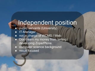 Independent position
● public servants (University)
● IT-Manager
● not in charge of WCMS / Web
● Don’t earn my money from selling /
developing Zope/Plone
● computer science background
● result focused
 