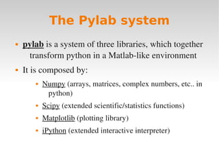 The Pylab system
   pylab is a system of three libraries, which together 
     transform python in a Matlab­like environment
   It is composed by:
          Numpy (arrays, matrices, complex numbers, etc.. in 
            python)
          Scipy (extended scientific/statistics functions)
          Matplotlib (plotting library)
          iPython (extended interactive interpreter)
 