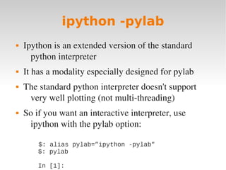 ipython -pylab
   Ipython is an extended version of the standard 
      python interpreter
   It has a modality especially designed for pylab
   The standard python interpreter doesn't support 
     very well plotting (not multi­threading)
   So if you want an interactive interpreter, use 
     ipython with the pylab option:

           $: alias pylab=”ipython -pylab”
           $: pylab

        In [1]:
 