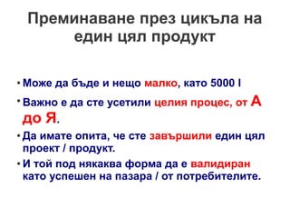 Преминаване през цикъла на
един цял продукт
●

Може да бъде и нещо малко, като 5000 l

●

Важно е да сте усетили целия процес, от А

до Я.

Да имате опита, че сте завършили един цял
проект / продукт.
● И той под някаква форма да е валидиран
като успешен на пазара / от потребителите.
●

 