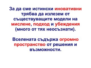 За да сме истински иновативни
трябва да излезем от
съществуващите модели на
мислене, подход и убеждения
(много от тях неосъзнати).
Вселената съдържа огромно
пространство от решения и
възможности.

 