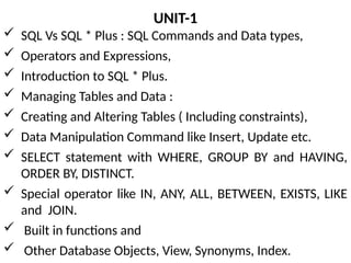 UNIT-1
 SQL Vs SQL * Plus : SQL Commands and Data types,
 Operators and Expressions,
 Introduction to SQL * Plus.
 Managing Tables and Data :
 Creating and Altering Tables ( Including constraints),
 Data Manipulation Command like Insert, Update etc.
 SELECT statement with WHERE, GROUP BY and HAVING,
ORDER BY, DISTINCT.
 Special operator like IN, ANY, ALL, BETWEEN, EXISTS, LIKE
and JOIN.
 Built in functions and
 Other Database Objects, View, Synonyms, Index.
 