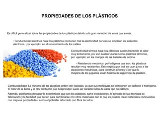 PROPIEDADES DE LOS PLÁSTICOS
Es difícil generalizar sobre las propiedades de los plásticos debido a la gran variedad de estos que existe.
· Conductividad eléctrica nula: los plásticos conducen mal la electricidad por eso se emplean los aislantes
eléctricos, por ejemplo: en el recubrimiento de los cables.
Conductividad térmica baja: los plásticos suelen transmitir el calor
muy lentamente, por eso suelen usarse como aislantes térmicos,
por ejemplo: en los mangos de las baterías de cocina.
· Resistencia mecánica: por lo ligeros que son, los plásticos
resultan muy resistentes. Esto explica por qué se usan junto a las
aleaciones mecánicas, para construir aviones y por qué la
mayoría de los juguetes están hechos de algún tipo de plástico.
Combustibilidad: La mayoría de los plásticos arden con facilidad, ya que sus moléculas se componen de carbono e hidrógeno.
El color de la llama y el olor del humo que desprenden suele ser característico de cada tipo de plástico.
Además, podríamos destacar lo económicos que son los plásticos, salvo excepciones, lo sencillo de sus técnicas de
fabricación y la facilidad que tienen para combinarse con otros materiales con lo que es posible crear materiales compuestos
con mejores propiedades, como el poliéster reforzado con fibra de vidrio.
 