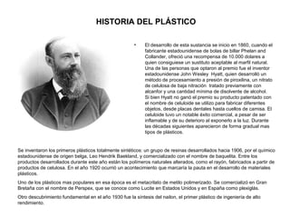 HISTORIA DEL PLÁSTICO
• El desarrollo de esta sustancia se inicio en 1860, cuando el
fabricante estadounidense de bolas de billar Phelan and
Collander, ofreció una recompensa de 10.000 dolares a
quien consiguiese un sustituto aceptable al marfil natural.
Una de las personas que optaron al premio fue el inventor
estadounidense John Wesley Hyatt, quien desarrolló un
método de procesamiento a presión de piroxilina, un nitrato
de celulosa de baja nitración tratado previamente con
alcanfor y una cantidad mínima de disolvente de alcohol.
Si bien Hyatt no ganó el premio su producto patentado con
el nombre de celuloide se utilizo para fabricar diferentes
objetos, desde placas dentales hasta cuellos de camisa. El
celuloide tuvo un notable éxito comercial, a pesar de ser
inflamable y de su deterioro al exponerlo a la luz. Durante
las décadas siguientes aparecieron de forma gradual mas
tipos de plásticos.
Se inventaron los primeros plásticos totalmente sintéticos: un grupo de resinas desarrollados hacia 1906, por el químico
estadounidense de origen belga, Leo Hendrik Baekland, y comercializado con el nombre de baquelita. Entre los
productos desarrollados durante este año están los polímeros naturales alterados, como el rayón, fabricados a partir de
productos de celulosa. En el año 1920 ocurrió un acontecimiento que marcaría la pauta en el desarrollo de materiales
plásticos.
Uno de los plásticos mas populares en esa época es el metacrilato de metilo polimerizado. Se comercializó en Gran
Bretaña con el nombre de Perspex, que se conoce como Lucite en Estados Unidos y en España como plexiglás.
Otro descubrimiento fundamental en el año 1930 fue la síntesis del nailon, el primer plástico de ingeniería de alto
rendimiento.
 
