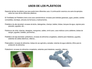 USOS DE LOS PLÁSTICOS
Depende del tipo de plástico que sea puede tener diferentes usos. A continuación veremos una serie de ejemplos
sobre los usos de los diferentes plásticos.
El Tereftalato de Polietileno tiene unos usos característicos: envases para bebidas gaseosas, jugos, jarabes, aceites
comestibles, bandejas, artículos de farmacia y medicamentos.
Polietileno de alta densidad: envases de leche, detergentes, champú, baldes, bolsas, tanques de agua, cajones para
pescado, juguetes, etc…
Policloruro de vinilo: tuberías, desagües, mangueras, cables, símil cuero, usos médicos como catéteres, bolsas de
sangre, juguetes, botellas, pavimentos…
Polietileno de baja densidad: poliestireno, envases de alimentos congelados, aislante para heladeras, juguetes,
aislantes de cables eléctricos, rellenos…
Polipropileno: envases de alimentos, bolsas de uso agrícola y cereales, tuberías de agua caliente y films para la
protección de alimentos.
Poliestireno: envases de alimentos congelados, aislantes para heladeras, juguetes, rellenos…
 