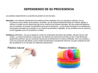 DEPENDIENDO DE SU PROCEDENCIA
Los plásticos dependiendo su procedencia pueden ser de dos tipos:
Naturales: si se obtienen directamente de materias primas vegetales como por ejemplo la celulosa, que se
encuentran en las células de las plantas, el celofán, que se obtiene disolviendo fibras de madera, algodón o
cáñamo o el látex que se obtiene del jugo de la corteza de los árboles tropicales. Son las sustancias plásticas
que no necesitan un proceso de laboratorio para que se produzcan, ya que están formadas en su totalidad por
compuestos naturales que proceden en su mayoría de animales y vegetales, en las animales como la caseína y
en las vegetales como en la celulosa o el látex.
Sintéticos (artificiales) : los que se elaboran a partir de compuestos derivados del petróleo, del gas natural o del
carbón. La mayoría pertenece a este grupo. Se obtienen por reacciones químicas de dos o más elementos
igualmente químicos, que por sucesivas reacciones se transforman en resinas artificiales. Son muy variados y
como son productos del diseño y de la síntesis de laboratorio actualmente tenemos una gran variedad de este
tipo de plásticos en el mercado con diferentes aplicaciones.
Plástico natural Plástico sintético
 