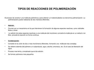 TIPOS DE REACCIONES DE POLIMERIZACIÓN
El proceso de construir una molécula polimérica y para obtener un material plástico se denomina polimerización. La
polimerización puede realizarse de dos maneras diferentes.
• Adición:
• Ocurren por un mecanismo en la que intervienen la formación de algunas especies reactivas, como radicales
libres o iones.
• La adición de estas especies reactivas a una molécula del monómero convierte la molécula en un radical o ion
libre, procede la reacción en forma continua.
• Condensación:
• Consiste en la unión de dos o mas monómeros diferentes, formando una molécula mas compleja.
• Se obtiene además del polímero un subproducto, agua, alcohol, amoniaco, etc. Es el caso de liberación del
agua.
• Proceso mas lento y complicado que el de adición.
• Se forman polímeros mas pequeños.
 