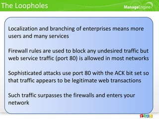 The Loopholes

 Localization and branching of enterprises means more
 users and many services

 Firewall rules are used to block any undesired traffic but
 web service traffic (port 80) is allowed in most networks

 Sophisticated attacks use port 80 with the ACK bit set so
 that traffic appears to be legitimate web transactions

 Such traffic surpasses the firewalls and enters your
 network
 