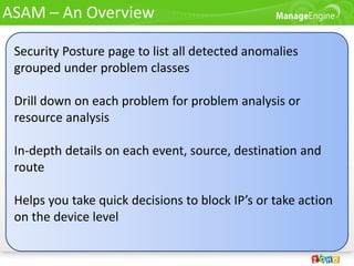 ASAM – An Overview

 Security Posture page to list all detected anomalies
 grouped under problem classes

 Drill down on each problem for problem analysis or
 resource analysis

 In-depth details on each event, source, destination and
 route

 Helps you take quick decisions to block IP’s or take action
 on the device level
 
