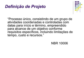 Definição de Projeto “ Processo único, consistindo de um grupo de atividades coordenadas e controladas com datas para início e término, empreendido para alcance de um objetivo conforme requisitos específicos, incluindo limitações de tempo, custo e recursos.” NBR 10006 