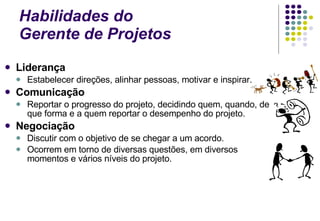 Habilidades do  Gerente de Projetos Liderança Estabelecer direções, alinhar pessoas, motivar e inspirar. Comunicação Reportar o progresso do projeto, decidindo quem, quando, de que forma e a quem reportar o desempenho do projeto. Negociação Discutir com o objetivo de se chegar a um acordo.  Ocorrem em torno de diversas questões, em diversos momentos e vários níveis do projeto. 