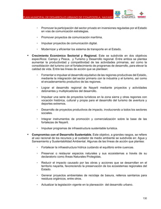 PLAN MUNICIPAL DE DESARROLLO URBANO DE COMPOSTELA, NAYARIT.
130
• Promover la participación del sector privado en inversiones reguladas por el Estado
en vías de comunicación estrategias.
• Promover proyectos de comunicación marítima.
• Impulsar proyectos de comunicación digital.
• Modernizar y eficientar los sistema de transporte en el Estado.
• Crecimiento Económico Sectorial y Regional. Este se subdivide en dos objetivos
específicos: Campo y Pesca, y Turismo y Desarrollo regional. Entre ambos se plantea
aumentar la productividad y competitividad de las actividades primarias, así como la
consolidación del turismo con el fortalecimiento de programas de desarrollo, para elevar la
calidad de vida. Entre las líneas de acción que se plantean:
• Fomentar e impulsar el desarrollo equitativo de las regiones productivas del Estado,
mediante la integración del sector primario con la industria y el turismo, así como
el encadenamiento productivo de las regiones.
• Lograr el desarrollo regional de Nayarit mediante proyectos y actividades
detonantes y multiplicadores del desarrollo.
• Impulsar una serie de proyectos turísticos en la zona sierra y otras regiones con
vocación histórica, cultural y propia para el desarrollo del turismo de aventura y
deportes extremos.
• Desarrollo de proyectos productivos de impacto, involucrando a todos los sectores
sociales.
• Integrar instrumentos de promoción y comercialización sobre la base de las
fortalezas de Nayarit.
• Impulsar programas de infraestructura sustentable turística.
• Compromiso con el Desarrollo Sustentable. Este objetivo, a grandes rasgos, se refiere
al uso racional de los recursos y al cuidador de medio ambiente se subdivide en: Agua y
Saneamiento y Sustentabilidad Ambiental. Algunas de las líneas de acción que plantea:
• Fortalecer la infraestructura hídrica cuidando el equilibrio entre cuencas.
• Preservar o restaurar espacios naturales y sus ecosistemas a través de su
declaratorio como Áreas Naturales Protegidas.
• Reducir el impacto causado por las obras y acciones que se desarrollan en el
territorio nayarita, favoreciendo la preservación de los ecosistemas regionales del
Estado.
• Generar proyectos ambientales de reciclaje de basura, rellenos sanitarios para
residuos orgánicos, entre otros.
• Actualizar la legislación vigente en la planeación del desarrollo urbano.
 