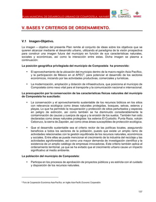 PLAN MUNICIPAL DE DESARROLLO URBANO DE COMPOSTELA, NAYARIT.
137
V. BASES Y CRITERIOS DE ORDENAMIENTO.
V.1 Imagen-Objetivo.
La imagen – objetivo del presente Plan remite al conjunto de ideas sobre los objetivos que se
quieren alcanzar mediante el desarrollo urbano, utilizando el paradigma de la visión prospectiva
para construir una imagen futura del municipio en función de sus características naturales,
sociales y económicas, así como la interacción entre estas. Dicha imagen se plasma a
continuación:
La posición geográfica privilegiada del municipio de Compostela ha promovido:
• El aprovechamiento de la ubicación del municipio dentro de la macro-región Asía Pacífico,
y la participación de México en el APEC4
, para potenciar el desarrollo de los sectores
económicos, iniciando por las actividades productivas, comerciales y turísticas.
• La modernización, ampliación y dotación de infraestructura, que posiciona al municipio de
Compostela como nexo vital para el transporte y la comunicación nacional e internacional.
La preocupación por la conservación de las características físicas naturales del municipio
de Compostela ha suscitado:
• La conservación y el aprovechamiento sustentable de los recursos bióticos en los sitios
con relevancia ecológica como áreas naturales protegidas, bosques, selvas, esteros y
playas. Lo que ha permitido la recuperación y protección de sitios perturbados y especies
en peligro de extinción, así como también se ha disminuido considerablemente la
contaminación de cauces y cuerpos de agua y la erosión de los suelos. También han sido
declaradas como áreas naturales protegidas: los esteros El Custodio. Punta Raza, volcán
Ceboruco, la sierra de Zapotán, así como otras áreas susceptibles de protección ecológica.
• Que el desarrollo sustentable sea el criterio rector de las políticas locales, asegurando
beneficios a todos los sectores de la población, puesto que existe un amplio ramo de
actividades relacionadas con la gestión equilibrada de los recursos naturales, económicos
y sociales. Entre ellas se puede mencionar el crecimiento de la industria del reciclaje y las
actividades agroforestales, así como una mayor demanda de investigación científica y la
existencia de un amplio catálogo de empresas innovadoras. Este criterio también aplica al
ordenamiento territorial, ya que se ha evitado que el crecimiento urbano cause un impacto
significativo al medio ambiente.
La población del municipio de Compostela:
• Participa en los procesos de aprobación de proyectos públicos y es estricta con el cuidado
y disposición de los recursos naturales.
4 Foro de Cooperación Económica Asia-Pacífico, en Inglés Asia-Pacific Economic Cooperatión.
 