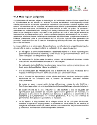 PLAN MUNICIPAL DE DESARROLLO URBANO DE COMPOSTELA, NAYARIT.
139
V.1.1 Micro-región 1 Compostela
El extremo este del territorio, aloja a la micro-región de Compostela, cuenta con una superficie de
67,655 hectáreas, en ella se ubica la cabecera municipal, se encuentra incidida por importantes
vías de comunicación de carácter regional que permiten la comunicación con otras regiones de la
entidad y la movilidad de sus productos, la vía ferroviaria permite que este enlace se extienda a
otras entidades federativas, así como la liga internacional a través del puerto de Manzanillo;
además en ella se localiza la única zona agrícola de riego del municipio, aunadas a las áreas con
potencial pecuario y de bosque. Es por esta razón que la vocación de la micro-región además de
ser asiento de la cabecera municipal la cual concentra las funciones administrativas del municipio,
podrá estar orientada hacia el desarrollo de actividades agroindustriales, que permitan establecer
cadenas productivas, para el procesamiento de los productos agropecuarios generados en
municipio, propiciando con ello la creación de empleos y la incorporación de valor agregado a los
productos del campo.
La imagen-objetivo de la Micro-región Compostela tiene como fundamento una política de impulso
al desarrollo, la cual se consigue mediante la realización de los siguientes puntos:
• Se ha logrado el ordenamiento territorial y desarrollo urbano en la micro-región bajo los
postulados del desarrollo sustentable y se ha evitado la expiación urbana hacia áreas con
valor ecológico o con alto potencial agrícola.
• La determinación de las áreas de reserva urbana, ha propiciado el desarrollo urbano
adecuado en las principales localidades de la micro-región.
• Se ha logrado abatir el déficit en la cobertura de los servicios básicos propiciando con ello
la elevación de la calidad de vida de la población.
• Con la construcción de infraestructura para el tratamiento de aguas residuales de ha
logrado abatir la contaminación de los cauces de agua y mantos freáticos.
• Con la dotación del equipamiento urbano y la infraestructura necesaria en las principales
localidades se ha conseguido que el sistema de ciudades propuesto funcione
adecuadamente.
• La puesta en valor y conservación de las edificaciones y áreas de valor histórico y
fisonómico ha permitido incrementar el atractivo de las localidades y a afluencia de turismo.
• El establecimiento de la zona industrial ha sido acertado y ésta es ocupada por
agroindustrias que procesan los productos agropecuarios generados en municipio, ha
propiciado la creación de los empleos que demanda la población, el crecimiento de la
economía y el funcionamiento de cadenas productivas. A la vez que estimula la
permanencia de la población y desalienta la migración.
• Se ha logrado el mejoramiento de la imagen urbana de las principales localidades,
mediante la aplicación de programas y la colaboración de la población, en especial la
imagen de la cabecera municipal y se ha reforzado la conservación del patrimonio histórico
y fisonómico, incrementado su atractivo para los visitantes.
 