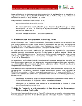 PLAN MUNICIPAL DE DESARROLLO URBANO DE COMPOSTELA, NAYARIT.
272
Los propietarios de los predios comprendidos en las áreas de reserva urbana, se apegarán a lo
dispuesto en el Título Quinto, Capítulo III “Del Derecho de Preferencia” y en específico en lo
estipulado en el artículo 140 y 141 de la Ley Estatal.
El Ayuntamiento emprenderá las acciones a fin de:
• Promover obras de urbanización básicas;
• En coordinación con el Ejecutivo Estatal, ejercer el derecho de preferencia que se indica
en el artículo 140 de la Ley Estatal y se regula conforme las disposiciones de la Ley
General y la Ley Agraria; y
• Constituir reservas territoriales y promover su desarrollo.
VII.5.3Del Control de Usos y Destinos en Predios y Fincas.
La utilización de las áreas y predios comprendidas dentro de los límites del área de aplicación del
Plan, que corresponden con los límites del territorio municipal, sea cual fuere su régimen de
tenencia de la tierra, están sometidas a sus disposiciones, respetando las jurisdicciones
establecidas en la Constitución Política de los Estados Unidos Mexicanos.
En toda obra de urbanización y edificación que emprendan las dependencias y organismos
federales, estatales y municipales, así como los particulares, se deberán respetar y aplicar las
normas y disposiciones del presente Plan, como condición necesaria para aprobar sus proyectos
definitivos y expedir las licencias de urbanización y edificación, como se ordena en los artículos
100 al 116 de la Ley Estatal.
La Dependencia Municipal es autoridad competente para dictaminar respecto a la aplicación del
Plan, interpretando sus normas con apoyo en los criterios técnicos y administrativos aplicables,
de conformidad las disposiciones de la legislación urbanística estatal y federal, respetando la
competencia que corresponde a la Secretaría.
Para mejor proveer al cumplimiento de las disposiciones del Plan, conforme a la demarcación, los
señalamientos y modalidades contenidas en este ordenamiento, a través de la Dependencia
Municipal, se procederá a notificar a los propietarios o poseedores de los predios incluidos en la
zonificación que se aprueba, en los casos que sea necesario respecto a sus titulares y de terceros,
en relación con:
• Delimitación de áreas de protección histórico patrimonial y determinación de predios y
fincas identificados por su fisonomía y valores naturales o culturales; y
• Determinación de destinos para elementos de infraestructura, la vialidad y obras
específicas de equipamiento urbano.
VII.5.4De la Promoción e Instrumentación de las Acciones de Conservación,
Mejoramiento y Crecimiento.
Para promover la aplicación del presente Plan, el Ayuntamiento a partir de las propuestas que se
formulen, celebrará acuerdos de coordinación con las autoridades federales y estatales para
 