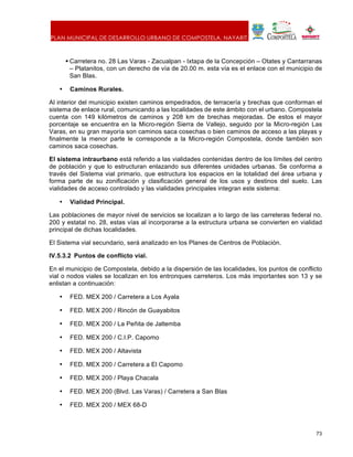 PLAN MUNICIPAL DE DESARROLLO URBANO DE COMPOSTELA, NAYARIT.
73
§ Carretera no. 28 Las Varas - Zacualpan - Ixtapa de la Concepción – Otates y Cantarranas
– Platanitos, con un derecho de vía de 20.00 m. esta vía es el enlace con el municipio de
San Blas.
• Caminos Rurales.
Al interior del municipio existen caminos empedrados, de terracería y brechas que conforman el
sistema de enlace rural, comunicando a las localidades de este ámbito con el urbano. Compostela
cuenta con 149 kilómetros de caminos y 208 km de brechas mejoradas. De estos el mayor
porcentaje se encuentra en la Micro-región Sierra de Vallejo, seguido por la Micro-región Las
Varas, en su gran mayoría son caminos saca cosechas o bien caminos de acceso a las playas y
finalmente la menor parte le corresponde a la Micro-región Compostela, donde también son
caminos saca cosechas.
El sistema intraurbano está referido a las vialidades contenidas dentro de los límites del centro
de población y que lo estructuran enlazando sus diferentes unidades urbanas. Se conforma a
través del Sistema vial primario, que estructura los espacios en la totalidad del área urbana y
forma parte de su zonificación y clasificación general de los usos y destinos del suelo. Las
vialidades de acceso controlado y las vialidades principales integran este sistema:
• Vialidad Principal.
Las poblaciones de mayor nivel de servicios se localizan a lo largo de las carreteras federal no.
200 y estatal no. 28, estas vías al incorporarse a la estructura urbana se convierten en vialidad
principal de dichas localidades.
El Sistema vial secundario, será analizado en los Planes de Centros de Población.
IV.5.3.2 Puntos de conflicto vial.
En el municipio de Compostela, debido a la dispersión de las localidades, los puntos de conflicto
vial o nodos viales se localizan en los entronques carreteros. Los más importantes son 13 y se
enlistan a continuación:
• FED. MEX 200 / Carretera a Los Ayala
• FED. MEX 200 / Rincón de Guayabitos
• FED. MEX 200 / La Peñita de Jaltemba
• FED. MEX 200 / C.I.P. Capomo
• FED. MEX 200 / Altavista
• FED. MEX 200 / Carretera a El Capomo
• FED. MEX 200 / Playa Chacala
• FED. MEX 200 (Blvd. Las Varas) / Carretera a San Blas
• FED. MEX 200 / MEX 68-D
 