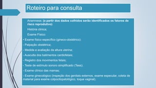 Roteiro para consulta
 Anamnese; (a partir dos dados colhidos serão identificados os fatores de
risco reprodutivo)
 História clinica;
 Exame Físico:
• Exame físico específico (gineco-obstétrico):
- Palpação obstétrica;
- Medida e avaliação da altura uterina;
- Ausculta dos batimentos cardiofetais;
- Registro dos movimentos fetais;
- Teste de estímulo sonoro simplificado (Tess);
- Exame clínico das mamas;
- Exame ginecológico (inspeção dos genitais externos, exame especular, coleta de
material para exame colpocitopatológico, toque vaginal).
 