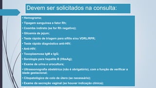 Devem ser solicitados na consulta:
• Hemograma;
• Tipagem sanguínea e fator Rh;
• Coombs indireto (se for Rh negativo);
• Glicemia de jejum;
• Teste rápido de triagem para sífilis e/ou VDRL/RPR;
• Teste rápido diagnóstico anti-HIV;
• Anti-HIV;
• Toxoplasmose IgM e IgG;
• Sorologia para hepatite B (HbsAg);
• Exame de urina e urocultura;
• Ultrassonografia obstétrica (não é obrigatório), com a função de verificar a
idade gestacional;
• Citopatológico de colo de útero (se necessário);
• Exame da secreção vaginal (se houver indicação clínica);
 