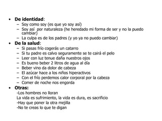 De identidad : Soy como soy (es que yo soy así) Soy así  por naturaleza (he heredado mi forma de ser y no la puedo cambiar) La culpa es de los padres (y yo ya no puedo cambiar) De la salud : Si pasas frío cogerás un catarro Si tu padre es calvo seguramente se te cairá el pelo Leer con luz tenue daña nuestros ojos Es bueno beber 2 litros de agua al día Beber vino da dolor de cabeza El azúcar hace a los niños hiperactivos  Con el frío perdemos calor corporal por la cabeza  Comer de noche nos engorda Otras: -Los hombres no lloran La vida es sufrimiento, la vida es dura, es sacrificio -Hay que poner la otra mejilla -No te creas lo que te digan 