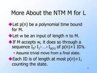 11
More About the NTM M for L
Let p(n) be a polynomial time bound
for M.
Let w be an input of length n to M.
If M accepts w, it does so through a
sequence I0⊦I1⊦…⊦Ip(n) of p(n)+1 ID’s.
 Assume trivial move from a final state.
Each ID is of length at most p(n)+1,
counting the state.
 