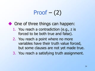 39
Proof – (2)
 One of three things can happen:
1. You reach a contradiction (e.g., z is
forced to be both true and false).
2. You reach a point where no more
variables have their truth value forced,
but some clauses are not yet made true.
3. You reach a satisfying truth assignment.
 