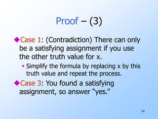40
Proof – (3)
Case 1: (Contradiction) There can only
be a satisfying assignment if you use
the other truth value for x.
 Simplify the formula by replacing x by this
truth value and repeat the process.
Case 3: You found a satisfying
assignment, so answer “yes.”
 