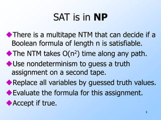 8
SAT is in NP
There is a multitape NTM that can decide if a
Boolean formula of length n is satisfiable.
The NTM takes O(n2) time along any path.
Use nondeterminism to guess a truth
assignment on a second tape.
Replace all variables by guessed truth values.
Evaluate the formula for this assignment.
Accept if true.
 