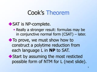 9
Cook’s Theorem
SAT is NP-complete.
 Really a stronger result: formulas may be
in conjunctive normal form (CSAT) – later.
To prove, we must show how to
construct a polytime reduction from
each language L in NP to SAT.
Start by assuming the most resticted
possible form of NTM for L (next slide).
 