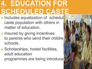 4. EDUCATION FOR
SCHEDULED CASTE
 Includes equalization of scheduled
caste population with others in
matter of education.
 Insured by giving incentives
to parents who send their children
schools.
 Scholarships, hostel facilities,
adult education
programmes are being introduced.
 