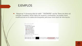 EJEMPLOS
 filetype:sql “# dumping data for table” “`PASSWORD` varchar” Bases de datos sql
volcadas completas, tienen datos de usuarios y contraseñas. Se pueden hacer
modificaciones en la cadena de búsqueda, para sacar otros tipos de información.
 