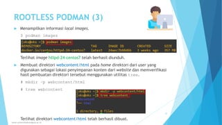 ROOTLESS PODMAN (3)
 Menampilkan informasi local images.
$ podman images
Terlihat image httpd-24-centos7 telah berhasil diunduh.
 Membuat direktori webcontent/html pada home direktori dari user yang
digunakan sebagai lokasi penyimpanan konten dari website dan memverifikasi
hasil pembuatan direktori tersebut menggunakan utilitas tree.
# mkdir –p webcontent/html
# tree webcontent
Terlihat direktori webcontent/html telah berhasil dibuat.
www.universitasbumigora.ac.id
30
 