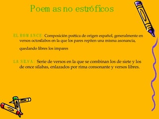Poemas no estróficos EL ROMANCE:  Composición poética de origen español, generalmente en versos octosílabos en la que los pares repiten una misma asonancia,  quedando libres los impares   LA SILVA:   Serie de versos en la que se combinan los de siete y los de once sílabas, enlazados por rima consonante y versos libres. 