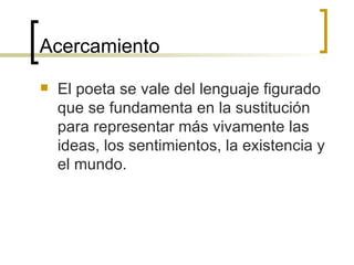 Acercamiento El poeta se vale del lenguaje figurado que se fundamenta en la sustitución para representar más vivamente las ideas, los sentimientos, la existencia y el mundo. 