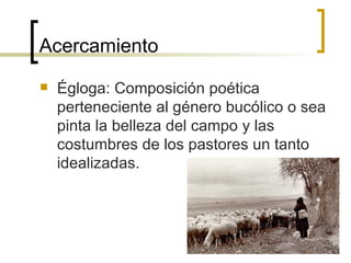 Acercamiento Égloga: Composición poética perteneciente al género bucólico o sea pinta la belleza del campo y las costumbres de los pastores un tanto idealizadas. 