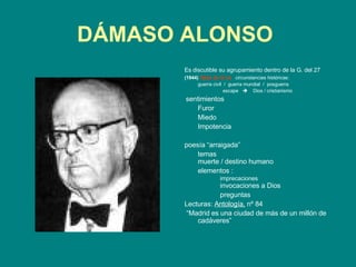 DÁMASO ALONSO   Es discutible su agrupamiento dentro de la G. del 27   (1944)   Hijos de la ira   circunstancias históricas: guerra civil   /  guerra mundial  /  posguerra   escape     Dios / cristianismo   sentimientos Furor Miedo Impotencia   poesía “arraigada”  temas  muerte  /  destino humano   elementos : imprecaciones   invocaciones a Dios   preguntas   Lecturas:  Antología,  nº 84   “ Madrid es una ciudad de más de un millón de cadáveres” 