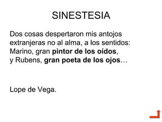 SINESTESIA
Dos cosas despertaron mis antojos
extranjeras no al alma, a los sentidos:
Marino, gran pintor de los oídos,
y Rubens, gran poeta de los ojos…
Lope de Vega.
 