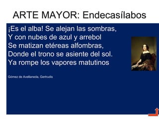 ARTE MAYOR: Endecasílabos
¡Es el alba! Se alejan las sombras,
Y con nubes de azul y arrebol
Se matizan etéreas alfombras,
Donde el trono se asiente del sol.
Ya rompe los vapores matutinos
Gómez de Avellaneda, Gertrudis
 