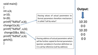 void main()
{
int a,b;
a=10;
b=20;
printf(“%d%d”,a,b);
change1(a,b);
printf(“%d%d”, a,b);
change2(&a, &b);
printf(“%d%d”,a,b);
getch();
}
Output:
10 20
0 0
10 20
0 0
0 0
Passing values of actual parameters to
formal parameters therefore mechanism
is called “call by value”.
Passing address of actual parameters which
will be further copied to formal parameters
(pointer variables) in function definition so
it is call by reference (call by address).
 