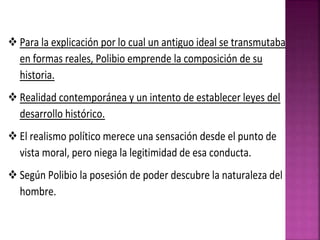  Para la explicación por lo cual un antiguo ideal se transmutaba
en formas reales, Polibio emprende la composición de su
historia.
 Realidad contemporánea y un intento de establecer leyes del
desarrollo histórico.
 El realismo político merece una sensación desde el punto de
vista moral, pero niega la legitimidad de esa conducta.
 Según Polibio la posesión de poder descubre la naturaleza del
hombre.
 