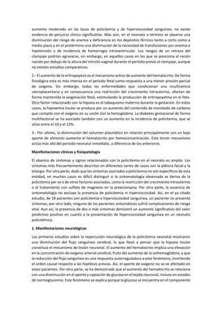 aumento moderado en las tasas de policitemia y de hiperviscosidad sanguínea, no existe
evidencia de perjuicio clínico significativo. Más aún, en el neonato a término se observa una
disminución del riesgo de anemia y deficiencia en los depósitos férricos tanto a corto como a
medio plazo y en el pretérmino una disminución de la necesidad de transfusiones por anemia o
hipotensión y de incidencia de hemorragia intraventricular. Los riesgos de un retraso del
clampaje podrían agravarse, sin embargo, en aquellos casos en los que se posiciona al recién
nacido por debajo de la altura del introito vaginal durante el período previo al clampaje, aunque
no existen estudios comparativos.
2.- El aumento de la eritropoyesis es el mecanismo activo de aumento del hematocrito. De forma
fisiológica esta es más intensa en el período fetal como respuesta a una menor presión parcial
de oxígeno. Sin embargo, todas las enfermedades que condicionan una insuficiencia
uteroplacentaria y en consecuencia una restricción del crecimiento intrauterino, afectan de
forma mantenida la oxigenación fetal, estimulando la producción de eritropoyetina en el feto.
Otro factor relacionado con la hipoxia es el tabaquismo materno durante la gestación. En estos
casos, la hipoxemia tisular se produce por un aumento del contenido de monóxido de carbono
que compite con el oxígeno en su unión con la hemoglobina. La diabetes gestacional de forma
multifactorial se ha asociado también con un aumento en la incidencia de policitemia, que se
sitúa entre el 10 y el 15%.
3.- Por último, la disminución del volumen plasmático en relación principalmente con un bajo
aporte de alimento aumenta el hematocrito por hemoconcentración. Este tercer mecanismo
actúa más allá del período neonatal inmediato, a diferencia de los anteriores.
Manifestaciones clínicas y fisiopatología
El abanico de síntomas y signos relacionados con la policitemia en el neonato es amplio. Los
síntomas más frecuentemente descritos en diferentes series de casos son la plétora facial y la
letargia. Por otra parte, dado que los síntomas asociados a policitemia no son específicos de esta
entidad, en muchos casos es difícil distinguir si la sintomatología observada se deriva de la
policitemia per se o de otros factores asociados, como la restricción del crecimiento intrauterino
o el tratamiento con sulfato de magnesio en la preeclampsia. Por otra parte, la ausencia de
sintomatología no excluye la presencia de policitemia ni hiperviscosidad. Así, en el ya citado
estudio, de 18 pacientes con policitemia e hiperviscosidad sanguínea, un paciente no presentó
síntomas; por otro lado, ninguno de los pacientes sintomáticos sufrió complicaciones de riesgo
vital. Aun así, la presencia de dos o más síntomas demostró un aumento significativo del valor
predictivo positivo en cuanto a la presentación de hiperviscosidad sanguínea en un neonato
policitémico.
1. Manifestaciones neurológicas
Los primeros estudios sobre la repercusión neurológica de la policitemia neonatal mostraron
una disminución del flujo sanguíneo cerebral, lo que llevó a pensar que la hipoxia tisular
constituía el mecanismo de lesión neuronal. El aumento del hematocrito implica una elevación
en la concentración de oxígeno arterial cerebral, fruto del aumento de la oxihemoglobina, y que
la reducción del flujo sanguíneo es una respuesta autorreguladora a este fenómeno, invirtiendo
el orden causal respecto a las hipótesis previas. Así, el aporte de oxígeno no se ve afectado en
estos pacientes. Por otra parte, se ha demostrado que el aumento del hematocrito se relaciona
con una disminución en el aporte y captación de glucosa en el tejido neuronal, incluso en estados
de normoglucemia. Este fenómeno se explica porque la glucosa se encuentra en el componente
 