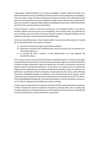 a largo plazo, fundamentalmente en el campo neurológico, medidos mediante cambios en el
índice de desarrollo mental, la incidencia de retraso mental y de otros diagnósticos neurológicos.
Al mismo tiempo, ambas revisiones subrayan que los datos en relación con el desarrollo a largo
plazo son extremadamente imprecisos debido al amplio número de pacientes supervivientes
que no han podido ser seguidos y dejan abierta la posibilidad de que exista un efecto beneficioso
de la ETP en los casos de policitemia sintomática.
El tipo de líquido a utilizar es otro de los puntos que se ha tratado de definir en los últimos
estudios, donde se concluye que el uso de cristaloides, como solución salina, son preferibles al
uso de coloides, ya que son más económicos, efectivos y evitan el riesgo de anafilaxia y de los
problemas asociados a la administración de hemoderivados.
A la luz de estos últimos datos, se han tratado de definir una serie de puntos clave en el manejo
del neonato policitémico. Este se basa en 3 pilares:
a) descartar la presencia de signos de pérdida de volumen;
b) determinar la presencia de manifestaciones clínicas en relación con el aumento de la
viscosidad sanguínea, y
c) en ausencia de estos 2 factores, el dato determinante es el valor absoluto del
hematocrito venoso.
En los casos en los que los que se puede constatar una pérdida de peso en relación con los datos
antropométricos del nacimiento o cuando el paciente presenta signos claros de deshidratación
se deberá corregir inicialmente el aporte de líquidos por vía enteral o parenteral y monitorizar
posteriormente el hematocrito resultante a la corrección. Si se puede asumir un volumen de
sangre normal, el siguiente paso se dirige a la búsqueda de síntomas o signos en relación con la
policitemia. La presencia de síntomas mayores, no explicados por otras causas, como dificultad
respiratoria, irritabilidad, letargia o convulsiones, con un hematocrito venoso superior al 65%
constituye la única indicación comúnmente aceptada para la realización de una ETP. Por último,
existe la posibilidad del hallazgo de un hematocrito elevado en ausencia de signos o síntomas y
con un volumen sanguíneo presumiblemente normal o elevado.
En estos casos, aunque parte de los expertos realizaría una ETP cuando el hematocrito sobrepasa
el 70% en función del aumento notable de viscosidad a partir de dicho valor, los datos más
recientes cuestionan la conveniencia de este criterio, dado que la ETP aumenta el riesgo de ECN
y no existe evidencia de un efecto beneficioso a largo plazo.
 