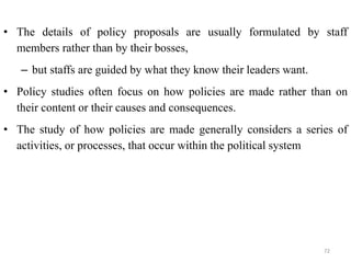 • The details of policy proposals are usually formulated by staff
members rather than by their bosses,
– but staffs are guided by what they know their leaders want.
• Policy studies often focus on how policies are made rather than on
their content or their causes and consequences.
• The study of how policies are made generally considers a series of
activities, or processes, that occur within the political system
72
 