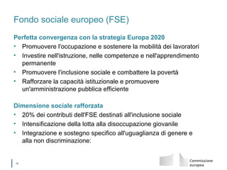 │ 16
Fondo sociale europeo (FSE)
Perfetta convergenza con la strategia Europa 2020
• Promuovere l'occupazione e sostenere la mobilità dei lavoratori
• Investire nell'istruzione, nelle competenze e nell'apprendimento
permanente
• Promuovere l'inclusione sociale e combattere la povertà
• Rafforzare la capacità istituzionale e promuovere
un'amministrazione pubblica efficiente
Dimensione sociale rafforzata
• 20% dei contributi dell'FSE destinati all'inclusione sociale
• Intensificazione della lotta alla disoccupazione giovanile
• Integrazione e sostegno specifico all'uguaglianza di genere e
alla non discriminazione:
 