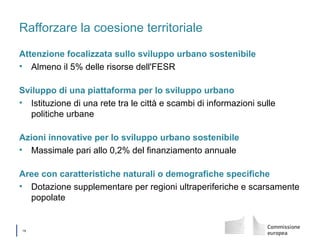 │ 19
Rafforzare la coesione territoriale
Attenzione focalizzata sullo sviluppo urbano sostenibile
• Almeno il 5% delle risorse dell'FESR
Sviluppo di una piattaforma per lo sviluppo urbano
• Istituzione di una rete tra le città e scambi di informazioni sulle
politiche urbane
Azioni innovative per lo sviluppo urbano sostenibile
• Massimale pari allo 0,2% del finanziamento annuale
Aree con caratteristiche naturali o demografiche specifiche
• Dotazione supplementare per regioni ultraperiferiche e scarsamente
popolate
 
